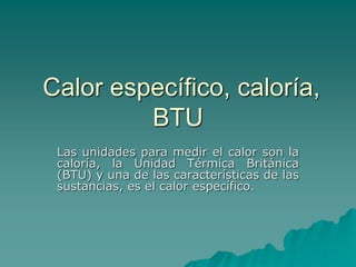 Calor específico, caloría,
BTU
Las unidades para medir el calor son la
caloría, la Unidad Térmica Británica
(BTU) y una de las características de las
sustancias, es el calor específico.
 