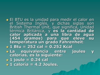  El BTU es la unidad para medir el calor en
el Sistema Inglés, y dichas siglas son
British Thermal Unit, que significa, Unidad
térmica Británica, y es la cantidad de
calor aplicada a una libra de agua
(454 gramos) para que eleve su
temperatura un grado Fahrenheit:
 1 Btu = 252 cal = 0.252 Kcal
 La equivalencia entre joules y
calorías, es la siguiente:
 1 joule = 0.24 cal
 1 caloría = 4.2 Joules.
 
