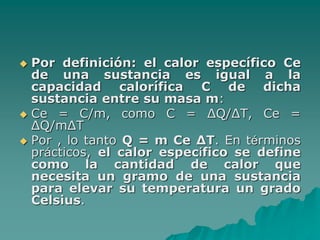  Por definición: el calor específico Ce
de una sustancia es igual a la
capacidad calorífica C de dicha
sustancia entre su masa m:
 Ce = C/m, como C = ΔQ/ΔT, Ce =
ΔQ/mΔT
 Por , lo tanto Q = m Ce ΔT. En términos
prácticos, el calor específico se define
como la cantidad de calor que
necesita un gramo de una sustancia
para elevar su temperatura un grado
Celsius.
 