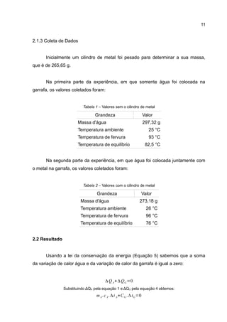 11
2.1.3 Coleta de Dados
Inicialmente um cilindro de metal foi pesado para determinar a sua massa,
que é de 265,65 g.
Na primeira parte da experiência, em que somente água foi colocada na
garrafa, os valores coletados foram:
Tabela 1 – Valores sem o cilindro de metal
Grandeza Valor
Massa d'água 297,32 g
Temperatura ambiente 25 °C
Temperatura de fervura 93 °C
Temperatura de equilíbrio 82,5 °C
Na segunda parte da experiência, em que água foi colocada juntamente com
o metal na garrafa, os valores coletados foram:
Tabela 2 – Valores com o cilindro de metal
Grandeza Valor
Massa d'água 273,18 g
Temperatura ambiente 26 °C
Temperatura de fervura 96 °C
Temperatura de equilíbrio 76 °C
2.2 Resultado
Usando a lei da conservação da energia (Equação 5) sabemos que a soma
da variação de calor água e da variação de calor da garrafa é igual a zero:
Substituindo ΔQA pela equação 1 e ΔQG pela equação 4 obtemos:
ΔQA+ΔQG=0
mA.cA.Δt A+CG .ΔtG=0
 