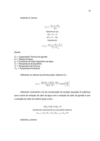 12
Isolando CG temos:
Sabendo-se que:
ΔTA = TE – TF
ΔTG = TE – TAm
Substituindo:
Sendo:
CG = Capacidade Térmica da garrafa
mA = Massa de água
cA = Constante de Calor Especifico da água
TE = Temperatura de Equilíbrio
TF = Temperatura de Fervura
TAm = Temperatura Ambiente
Utilizando os valores da primeira parte, obtemos CG:
Utilizando novamente a lei da conservação da energia (equação 5) sabemos
que a soma da variação de calor da água com a variação de calor da garrafa e com
a variação de calor do metal é igual a zero:
Substituindo cada ΔQ pelo seu equivalente obtemos:
Isolando cM temos:
CG=−
mA.cA.Δt A
ΔtG
CG=−
mA.cA.(T E−T F )
T E−T Am
CG=−
297,32.1.(82,5−93)
82,5−25
=54,29
[cal
° C ]
ΔQA+ΔQG+ΔQM=0
mA.cA.Δt A+CG .ΔtG +mM .cM .Δt M=0
 