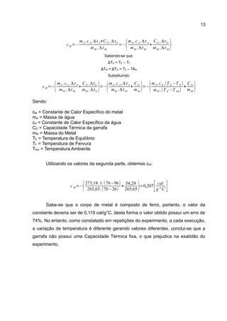13
Sabendo-se que:
ΔTA = TE – TF
ΔTM = ΔTG = TE – TAm
Substituindo:
Sendo:
cM = Constante de Calor Específico do metal
mA = Massa de água
cA = Constante de Calor Especifico da água
CG = Capacidade Térmica da garrafa
mM = Massa do Metal
TE = Temperatura de Equilíbrio
TF = Temperatura de Fervura
TAm = Temperatura Ambiente
Utilizando os valores da segunda parte, obtemos cM:
Sabe-se que o corpo de metal é composto de ferro, portanto, o valor da
constante deveria ser de 0,119 cal/g°C, desta forma o valor obtido possui um erro de
74%. No entanto, como constatado em repetições do experimento, a cada execução,
a variação de temperatura é diferente gerando valores diferentes, conclui-se que a
garrafa não possui uma Capacidade Térmica fixa, o que prejudica na exatidão do
experimento.
cM=−
mA.cA.Δt A+CG .ΔtG
mM .ΔtM
=−
(mA.cA.Δt A
mM .ΔtM
+
CG .ΔtG
mM .Δt M
)
cM=−
(mA .cA .ΔtA
mM .ΔtM
+
CG .ΔtG
mM .ΔtG
)=−
(mA.cA.Δt A
mM .Δt M
+
CG
mM
)=−
(mA.cA.(T E−T F )
mM .(T E−T Am)
+
CG
mM
)
cM=−
(273,18.1.(76−96)
265,65.(76−26)
+
54,29
265,65)=0,207
[ cal
g ° C ]
 