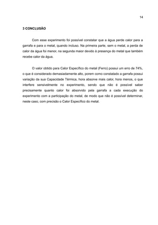 14
3 CONCLUSÃO
Com esse experimento foi possível constatar que a água perde calor para a
garrafa e para o metal, quando incluso. Na primeira parte, sem o metal, a perda de
calor da água foi menor, na segunda maior devido à presença do metal que também
recebe calor da água.
O valor obtido para Calor Específico do metal (Ferro) possui um erro de 74%,
o que é considerado demasiadamente alto, porem como constatado a garrafa possui
variação da sua Capacidade Térmica, hora absorve mais calor, hora menos, o que
interfere sensivelmente no experimento, sendo que não é possível saber
precisamente quanto calor foi absorvido pela garrafa a cada execução do
experimento com a participação do metal, de modo que não é possível determinar,
neste caso, com precisão o Calor Específico do metal.
 