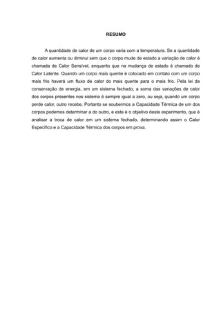 RESUMO
A quantidade de calor de um corpo varia com a temperatura. Se a quantidade
de calor aumenta ou diminui sem que o corpo mude de estado a variação de calor é
chamada de Calor Sensível, enquanto que na mudança de estado é chamado de
Calor Latente. Quando um corpo mais quente é colocado em contato com um corpo
mais frio haverá um fluxo de calor do mais quente para o mais frio. Pela lei da
conservação de energia, em um sistema fechado, a soma das variações de calor
dos corpos presentes nos sistema é sempre igual a zero, ou seja, quando um corpo
perde calor, outro recebe. Portanto se soubermos a Capacidade Térmica de um dos
corpos podemos determinar a do outro, e este é o objetivo deste experimento, que é
analisar a troca de calor em um sistema fechado, determinando assim o Calor
Específico e a Capacidade Térmica dos corpos em prova.
 