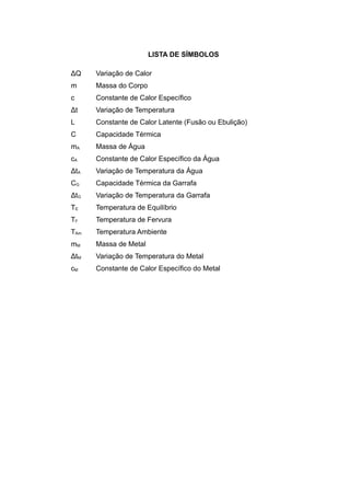 LISTA DE SÍMBOLOS
ΔQ Variação de Calor
m Massa do Corpo
c Constante de Calor Específico
Δt Variação de Temperatura
L Constante de Calor Latente (Fusão ou Ebulição)
C Capacidade Térmica
mA Massa de Água
cA Constante de Calor Específico da Água
ΔtA Variação de Temperatura da Água
CG Capacidade Térmica da Garrafa
ΔtG Variação de Temperatura da Garrafa
TE Temperatura de Equilíbrio
TF Temperatura de Fervura
TAm Temperatura Ambiente
mM Massa de Metal
ΔtM Variação de Temperatura do Metal
cM Constante de Calor Específico do Metal
 
