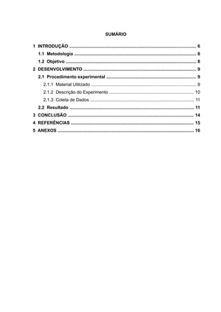 SUMÁRIO
1 INTRODUÇÃO ....................................................................................................... 6
1.1 Metodologia ................................................................................................... 8
1.2 Objetivo .......................................................................................................... 8
2 DESENVOLVIMENTO ............................................................................................ 9
2.1 Procedimento experimental ......................................................................... 9
2.1.1 Material Utilizado ..................................................................................... 9
2.1.2 Descrição do Experimento ..................................................................... 10
2.1.3 Coleta de Dados .................................................................................... 11
2.2 Resultado ..................................................................................................... 11
3 CONCLUSÃO ...................................................................................................... 14
4 REFERÊNCIAS .................................................................................................... 15
5 ANEXOS ............................................................................................................... 16
 