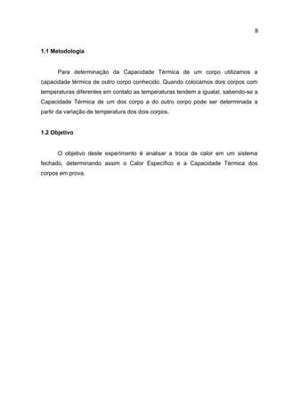 8
1.1 Metodologia
Para determinação da Capacidade Térmica de um corpo utilizamos a
capacidade térmica de outro corpo conhecido. Quando colocamos dois corpos com
temperaturas diferentes em contato as temperaturas tendem a igualar, sabendo-se a
Capacidade Térmica de um dos corpo a do outro corpo pode ser determinada a
partir da variação de temperatura dos dois corpos.
1.2 Objetivo
O objetivo deste experimento é analisar a troca de calor em um sistema
fechado, determinando assim o Calor Específico e a Capacidade Térmica dos
corpos em prova.
 