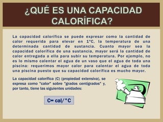 La capacidad calorífica se puede expresar como la cantidad de
calor requerida para elevar en 1ºC, la temperatura de una
determinada cantidad de sustancia. Cuanto mayor sea la
capacidad calorífica de una sustancia, mayor será la cantidad de
calor entregada a ella para subir su temperatura. Por ejemplo, no
es lo mismo calentar el agua de un vaso que el agua de toda una
piscina: requerimos mayor calor para calentar el agua de toda
una piscina puesto que su capacidad calorífica es mucho mayor.
C= cal/°C
La capacidad calorífica (C) (propiedad extensiva), se
expresa como "calor" sobre "grados centígrados" y,
por tanto, tiene las siguientes unidades:
 