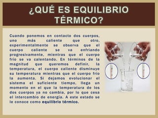 Cuando ponemos en contacto dos cuerpos,
uno más caliente que otro,
experimentalmente se observa que el
cuerpo caliente se va enfriando
progresivamente, mientras que el cuerpo
frío se va calentando. En términos de la
magnitud que queremos definir, la
temperatura, el cuerpo caliente disminuye
su temperatura mientras que el cuerpo frío
la aumenta. Si dejamos evolucionar el
sistema el suficiente tiempo, llega un
momento en el que la temperatura de los
dos cuerpos ya no cambia, por lo que cesa
el intercambio de energía. A este estado se
le conoce como equilibrio térmico.
 