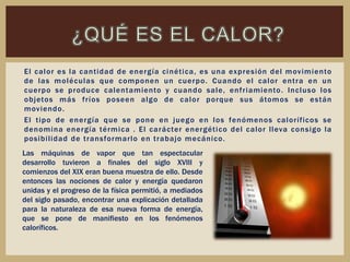 El calor es la cantidad de energía cinética, es una expresión del movimiento
de las moléculas que componen un cuerpo. Cuando el calor entra en un
cuerpo se produce calentamiento y cuando sale, enfriamiento. Incluso los
objetos más fríos poseen algo de calor porque sus átomos se están
moviendo.
El tipo de energía que se pone en juego en los fenómenos caloríficos se
denomina energía térmica . El carácter energético del calor lleva consigo la
posibilidad de transformarlo en trabajo mecánico.
Las máquinas de vapor que tan espectacular
desarrollo tuvieron a finales del siglo XVIII y
comienzos del XIX eran buena muestra de ello. Desde
entonces las nociones de calor y energía quedaron
unidas y el progreso de la física permitió, a mediados
del siglo pasado, encontrar una explicación detallada
para la naturaleza de esa nueva forma de energía,
que se pone de manifiesto en los fenómenos
caloríficos.
 