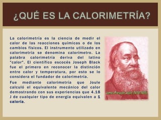 La calorimetría es la ciencia de medir el
calor de las reacciones químicas o de los
cambios físicos. El instrumento utilizado en
calorimetría se denomina calorímetro. La
palabra calorimetría deriva del latino
"calor". El científico escocés Joseph Black
fue el primero en reconocer la distinción
entre calor y temperatura, por esto se lo
considera el fundador de calorimetría.
Fue mediante calorimetría que Joule
calculó el equivalente mecánico del calor
demostrando con sus experiencias que 4.18
J de cualquier tipo de energía equivalen a 1
caloría.
 