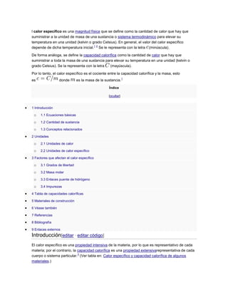 l calor específico es una magnitud física que se define como la cantidad de calor que hay que
suministrar a la unidad de masa de una sustancia o sistema termodinámico para elevar su
temperatura en una unidad (kelvin o grado Celsius). En general, el valor del calor específico
depende de dicha temperatura inicial.
1 2
Se le representa con la letra (minúscula).
De forma análoga, se define la capacidad calorífica como la cantidad de calor que hay que
suministrar a toda la masa de una sustancia para elevar su temperatura en una unidad (kelvin o
grado Celsius). Se la representa con la letra (mayúscula).
Por lo tanto, el calor específico es el cociente entre la capacidad calorífica y la masa, esto
es donde es la masa de la sustancia.
1
Índice
[ocultar]
1 Introducción
o 1.1 Ecuaciones básicas
o 1.2 Cantidad de sustancia
o 1.3 Conceptos relacionados
2 Unidades
o 2.1 Unidades de calor
o 2.2 Unidades de calor específico
3 Factores que afectan el calor específico
o 3.1 Grados de libertad
o 3.2 Masa molar
o 3.3 Enlaces puente de hidrógeno
o 3.4 Impurezas
4 Tabla de capacidades caloríficas
5 Materiales de construcción
6 Véase también
7 Referencias
8 Bibliografía
9 Enlaces externos
Introducción[editar · editar código]
El calor específico es una propiedad intensiva de la materia, por lo que es representativo de cada
materia; por el contrario, la capacidad calorífica es una propiedad extensivarepresentativa de cada
cuerpo o sistema particular.
3
(Ver tabla en: Calor específico y capacidad calorífica de algunos
materiales.)
 