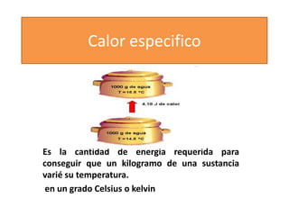 Calor especifico

Es la cantidad de energía requerida para
conseguir que un kilogramo de una sustancia
varié su temperatura.
en un grado Celsius o kelvin

 