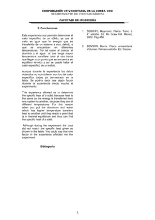 CORPORACIÓN UNIVERSITARIA DE LA COSTA, CUC
                     DEPARTAMENTO DE CIENCIAS BÁSICAS

                                FACULTAD DE INGENIERÍA


             5. Conclusiones
                                                    1. SERWAY, Raymond. Física. Tomo II.
Esta experiencia nos permitió determinar el            4° edición. Ed. Mc Graw Hill. México.
calor específico de un sólido, ya que el               2002. Pag 456.
calor es igual que la energía que es
transferida de un sistema a otro, debido a
que     se    encuentran     en  diferentes         2. BENSON, Harris. Física universitaria.
temperaturas. Por tal razón al colocar el              Volumen. Primera edición. Ed. Cecsia.
aluminio y el agua el que tenga mayor
temperatura transfiere calor al otro hasta
que llegan a un punto que se encuentra en
equilibrio térmico y así se puede hallar el
calor específico de un sólido.

Aunque durante la experiencia los datos
obtenidos no coincidieron con los del calor
especifico dados ya demostrado en la
tabla. Se podría decir que algún factor
durante la experiencia afecto mucho el
experimento.

This experience allowed us to determine
the specific heat of a solid, because heat is
the same as the energy is transferred from
one system to another, because they are at
different temperatures. For this reason
when you put the aluminum and water
which has higher temperature transfers
heat to another until they reach a point that
is in thermal equilibrium and thus can find
the specific heat of a solid.

 Although during the experiment the data
did not match the specific heat given as
shown in the table. You could say that one
factor in the experience affected me the
experiment


                Bibliografía




                                                3
 