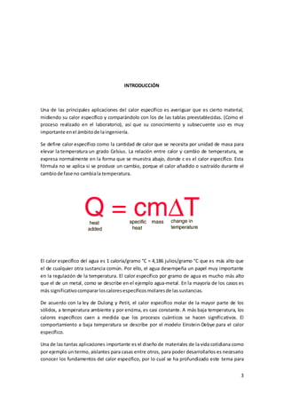 3 
INTRODUCCIÓN 
Una de las principales aplicaciones del calor específico es averiguar que es cierto material, 
midiendo su calor específico y comparándolo con los de las tablas preestablecidas. (Como el 
proceso realizado en el laboratorio), así que su conocimiento y subsecuente uso es muy 
importante en el ámbito de la ingeniería. 
Se define calor específico como la cantidad de calor que se necesita por unidad de masa para 
elevar la temperatura un grado Celsius. La relación entre calor y cambio de temperatura, se 
expresa normalmente en la forma que se muestra abajo, donde c es el calor específico. Esta 
fórmula no se aplica si se produce un cambio, porque el calor añadido o sustraído durante el 
cambio de fase no cambia la temperatura. 
El calor específico del agua es 1 caloría/gramo °C = 4,186 julios/gramo °C que es más alto que 
el de cualquier otra sustancia común. Por ello, el agua desempeña un papel muy importante 
en la regulación de la temperatura. El calor específico por gramo de agua es mucho más alto 
que el de un metal, como se describe en el ejemplo agua-metal. En la mayoría de los casos es 
más significativo comparar los calores específicos molares de las sustancias. 
De acuerdo con la ley de Dulong y Petit, el calor específico molar de la mayor parte de los 
sólidos, a temperatura ambiente y por encima, es casi constante. A más baja temperatura, los 
calores específicos caen a medida que los procesos cuánticos se hacen significativos. El 
comportamiento a baja temperatura se describe por el modelo Einstein-Debye para el calor 
específico. 
Una de las tantas aplicaciones importante es el diseño de materiales de la vida cotidiana como 
por ejemplo un termo, aislantes para casas entre otros, para poder desarrollarlos es necesario 
conocer los fundamentos del calor especifico, por lo cual se ha profundizado este tema para 
 