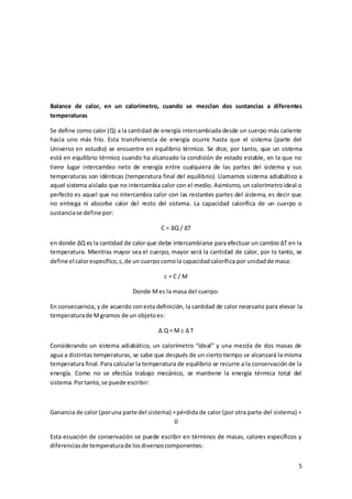 Balance de calor, en un calorímetro, cuando se mezclan dos sustancias a diferentes 
temperaturas 
Se define como calor (Q) a la cantidad de energía intercambiada desde un cuerpo más caliente 
hacia uno más frío. Esta transferencia de energía ocurre hasta que el sistema (parte del 
Universo en estudio) se encuentre en equilibrio térmico. Se dice, por tanto, que un sistema 
está en equilibrio térmico cuando ha alcanzado la condición de estado estable, en la que no 
tiene lugar intercambio neto de energía entre cualquiera de las partes del sistema y sus 
temperaturas son idénticas (temperatura final del equilibrio). Llamamos sistema adiabático a 
aquel sistema aislado que no intercambia calor con el medio. Asimismo, un calorímetro ideal o 
perfecto es aquel que no intercambia calor con las restantes partes del sistema, es decir que 
no entrega ni absorbe calor del resto del sistema. La capacidad calorífica de un cuerpo o 
sustancia se define por: 
5 
C = ΔQ / ΔT 
en donde ΔQ es la cantidad de calor que debe intercambiarse para efectuar un cambio ΔT en la 
temperatura. Mientras mayor sea el cuerpo, mayor será la cantidad de calor, por lo tanto, se 
define el calor específico, c, de un cuerpo como la capacidad calorífica por unidad de masa: 
c = C / M 
Donde M es la masa del cuerpo. 
En consecuencia, y de acuerdo con esta definición, la cantidad de calor necesario para elevar la 
temperatura de M gramos de un objeto es: 
Δ Q = M c Δ T 
Considerando un sistema adiabático, un calorímetro “ideal” y una mezcla de dos masas de 
agua a distintas temperaturas, se sabe que después de un cierto tiempo se alcanzará la misma 
temperatura final. Para calcular la temperatura de equilibrio se recurre a la conservación de la 
energía. Como no se efectúa trabajo mecánico, se mantiene la energía térmica total del 
sistema. Por tanto, se puede escribir: 
Ganancia de calor (por una parte del sistema) + pérdida de calor (por otra parte del sistema) = 
0 
Esta ecuación de conservación se puede escribir en términos de masas, calores específicos y 
diferencias de temperatura de los diversos componentes: 
 