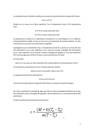 7 
La cantidad de calor recibido o cedido por un cuerpo se calcula mediante la siguiente fórmula 
Q=m·c·(Tf-Ti) 
Donde m es la masa, c es el calor específico, Ti es la temperatura inicial y Tf la temperatura 
final 
Si Ti>Tf el cuerpo cede calor Q<0 
Si Ti<Tf el cuerpo recibe calor Q>0 
La experiencia se realiza en un calorímetro consistente en un vaso (Dewar) o en su defecto, 
convenientemente aislado. El vaso se cierra con una tapa hecha de material aislante, con dos 
orificios por los que salen un termómetro y el agitador. 
Supongamos que el calorímetro está a la temperatura inicial T0, y seamv es la masa del vaso 
del calorímetro y cv su calor específico. mt la masa de la parte sumergida del termómetro 
y ct su calor específico, ma la masa de la parte sumergida del agitador y ca su calor específico, 
M la masa de agua que contiene el vaso, su calor específico es la unidad 
Por otra parte: 
Sean m y c las masa y el calor específico del cuerpo problema a la temperatura inicial T. 
En el equilibrio a la temperatura Te se tendrá la siguiente relación. 
(M+mv·cv+mt·ct+ma·ca)(Te-T0)+m·c(Te-T)=0 
La capacidad calorífica del calorímetro es 
k=mv·cv+mt·ct+ma·ca 
se le denomina equivalente en agua del calorímetro, y se expresa en gramos de agua. 
Por tanto, representa la cantidad de agua que tiene la misma capacidad calorífica que el vaso 
del calorímetro, parte sumergida del agitador y del termómetro y es una constante para cada 
calorímetro. 
El calor específico desconocido del será por tanto 
} 
 