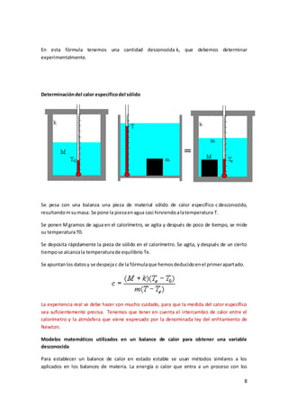 En esta fórmula tenemos una cantidad desconocida k, que debemos determinar 
experimentalmente. 
8 
Determinación del calor específico del sólido 
Se pesa con una balanza una pieza de material sólido de calor específico c desconocido, 
resultando m su masa. Se pone la pieza en agua casi hirviendo a la temperatura T. 
Se ponen M gramos de agua en el calorímetro, se agita y después de poco de tiempo, se mide 
su temperatura T0. 
Se deposita rápidamente la pieza de sólido en el calorímetro. Se agita, y después de un cierto 
tiempo se alcanza la temperatura de equilibrio Te. 
Se apuntan los datos y se despeja c de la fórmula que hemos deducido en el primer apartado. 
La experiencia real se debe hacer con mucho cuidado, para que la medida del calor específico 
sea suficientemente precisa. Tenemos que tener en cuenta el intercambio de calor entre el 
calorímetro y la atmósfera que viene expresado por la denominada ley del enfriamiento de 
Newton. 
Modelos matemáticos utilizados en un balance de calor para obtener una variable 
desconocida 
Para establecer un balance de calor en estado estable se usan métodos similares a los 
aplicados en los balances de materia. La energía o calor que entra a un proceso con los 
 