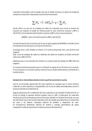 materiales alimentados, más la energía neta que se añade al proceso, es igual a la energía de 
salida de los materiales. Expresando esto de forma matemática, 
donde ΣHR es la suma de las entalpías de todos los materiales que entran al proceso de 
reacción con respecto al estado de referencia para el calor normal de reacción a 298 K y 
101.32 kPa. Si la temperatura de entrada es superior a 298 K, esta suma será positiva. 
9 
ΔH0298 = calor normal de reacción a 298 K y 101.32 kPa. 
La reacción aporta calor al proceso, por lo que el signo negativo de ΔH0298 se considera como 
entrada positiva de calor para una reacción exotérmica. 
q=energía neta o calor añadido al sistema. Si el sistema desprende calor, este término será 
negativo. 
ΣHp= suma de entalpías de todos los materiales de salida con respecto al estado normal de 
referencia a 298 K (25 ºC). 
Adviértase que si los materiales de entrada a un proceso están por debajo de 298K, ΣHR será 
negativa. 
Es necesario tomar precauciones para no confundir los signos de los términos en la ecuación. 
Si no se produce una reacción química entonces hay un simple calentamiento, enfriamiento o 
cambio de fase. 
Ejemplos de la vida cotidiana donde el calor específico sea tenido en cuenta. 
Una de las principales aplicaciones del calor específico es averiguar que es cierto material, 
midiendo su calor específico y comparándolo con los de las tablas preestablecidas. (como el 
proceso realizado en el laboratorio). 
Algunas aplicaciones de la obtención del calor especifico es por ejemplo la fabricación de un 
termo en donde se guardan distintos líquidos como el café, la fabricación de materiales 
térmicos para aislar la temperatura de un horno por ejemplo o el aislante térmico de una casa, 
da información acerca de muchos materiales como los metales para determinar su transmisión 
de calor y así obtener resultados óptimos de pérdida o adquisición de calor. 
En fisicoquímica, destilación, balance de materia y energía, generadores de vapor, 
evaporación, todas las operaciones unitarias y procesos de separación. 
 