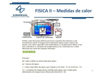FISICA II – Medidas de calor

Então, uma descarga elétrica provoca a queima da amostra e um
termômetro mede a temperatura inicial da água (cujos valores da
massa e do calor específico são conhecidos) e a temperatura final. Com
isso, calcula-se a variação da temperatura (∆t) e descobre-se o calor
liberado por meio da seguinte fórmula:

Em que:
Q= calor cedido ou absorvido pela água;
m = massa da água;
c = calor específico da água, que é igual a 1,0 cal/g . °C ou 4,18 J/g . °C;
∆t = variação da temperatura sofrida pela água, que é dada pela
diminuição da temperatura final pela inicial (tf – ti).

10

 