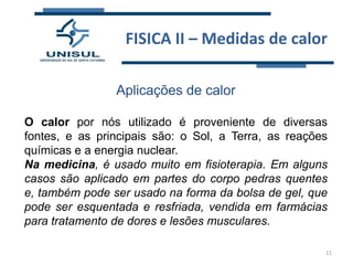 FISICA II – Medidas de calor
Aplicações de calor
O calor por nós utilizado é proveniente de diversas
fontes, e as principais são: o Sol, a Terra, as reações
químicas e a energia nuclear.
Na medicina, é usado muito em fisioterapia. Em alguns
casos são aplicado em partes do corpo pedras quentes
e, também pode ser usado na forma da bolsa de gel, que
pode ser esquentada e resfriada, vendida em farmácias
para tratamento de dores e lesões musculares.
11

 