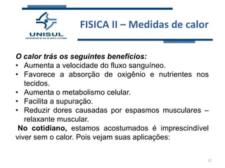 FISICA II – Medidas de calor
O calor trás os seguintes benefícios:
• Aumenta a velocidade do fluxo sanguíneo.
• Favorece a absorção de oxigênio e nutrientes nos
tecidos.
• Aumenta o metabolismo celular.
• Facilita a supuração.
• Reduzir dores causadas por espasmos musculares –
relaxante muscular.
No cotidiano, estamos acostumados é imprescindível
viver sem o calor. Pois vejam suas aplicações:
12

 
