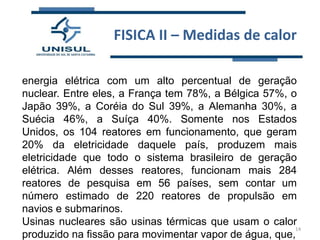 FISICA II – Medidas de calor
energia elétrica com um alto percentual de geração
nuclear. Entre eles, a França tem 78%, a Bélgica 57%, o
Japão 39%, a Coréia do Sul 39%, a Alemanha 30%, a
Suécia 46%, a Suíça 40%. Somente nos Estados
Unidos, os 104 reatores em funcionamento, que geram
20% da eletricidade daquele país, produzem mais
eletricidade que todo o sistema brasileiro de geração
elétrica. Além desses reatores, funcionam mais 284
reatores de pesquisa em 56 países, sem contar um
número estimado de 220 reatores de propulsão em
navios e submarinos.
Usinas nucleares são usinas térmicas que usam o calor
14
produzido na fissão para movimentar vapor de água, que,

 