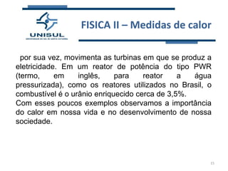 FISICA II – Medidas de calor
por sua vez, movimenta as turbinas em que se produz a
eletricidade. Em um reator de potência do tipo PWR
(termo,
em
inglês,
para
reator
a
água
pressurizada), como os reatores utilizados no Brasil, o
combustível é o urânio enriquecido cerca de 3,5%.
Com esses poucos exemplos observamos a importância
do calor em nossa vida e no desenvolvimento de nossa
sociedade.

15

 