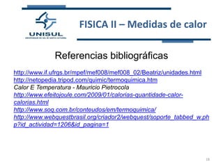 FISICA II – Medidas de calor
Referencias bibliográficas
http://www.if.ufrgs.br/mpef/mef008/mef008_02/Beatriz/unidades.html
http://netopedia.tripod.com/quimic/termoquimica.htm
Calor E Temperatura - Mauricio Pietrocola
http://www.efeitojoule.com/2009/01/calorias-quantidade-calorcalorias.html
http://www.soq.com.br/conteudos/em/termoquimica/
http://www.webquestbrasil.org/criador2/webquest/soporte_tabbed_w.ph
p?id_actividad=1206&id_pagina=1

18

 