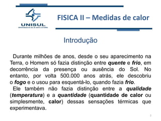 FISICA II – Medidas de calor
Introdução
Durante milhões de anos, desde o seu aparecimento na
Terra, o Homem só fazia distinção entre quente e frio, em
decorrência da presença ou ausência do Sol. No
entanto, por volta 500.000 anos atrás, ele descobriu
o fogo e o usou para esquentá-lo, quando fazia frio.
Ele também não fazia distinção entre a qualidade
(temperatura) e a quantidade (quantidade de calor ou
simplesmente, calor) dessas sensações térmicas que
experimentava.
2

 