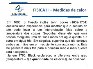 FISICA II – Medidas de calor
Em 1690, o filósofo inglês John Locke (1632-1704)
idealizou uma experiência para mostrar que o sentido do
tato pode levar a um interpretação falsa sobre a
temperatura dos corpos. Suponha, disse ele, que uma
pessoa mergulhe uma de suas mãos em água quente e a
outra em água fria. Em seguida, suponha que ela coloque
ambas as mãos em um recipiente com água morna. Esta
lhe parecerá mais fria para a primeira mão e mais quente
para a segunda.
Já em 1760, Black esclareceu a diferença entre grau
(temperatura – t) e quantidade de calor (Q), ao observar
4

 