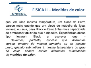 FISICA II – Medidas de calor
que, em uma mesma temperatura, um bloco de Ferro
parece mais quente que um bloco de madeira de igual
volume, ou seja, para Black o Ferro tinha mais capacidade
de armazenar calor do que a madeira. Experiências desse
tipo
levaram
Black
a
escrever
que:
Devemos,
portanto,
concluir
que
diferentes
corpos, embora de mesmo tamanho ou de mesmo
peso, quando submetidos à mesma temperatura ou grau
de calor, podem conter diferentes quantidades
de matérias de calor.

5

 