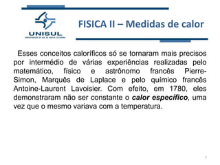 FISICA II – Medidas de calor
Esses conceitos caloríficos só se tornaram mais precisos
por intermédio de várias experiências realizadas pelo
matemático, físico e astrônomo francês PierreSimon, Marquês de Laplace e pelo químico francês
Antoine-Laurent Lavoisier. Com efeito, em 1780, eles
demonstraram não ser constante o calor específico, uma
vez que o mesmo variava com a temperatura.

7

 