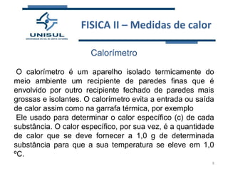 FISICA II – Medidas de calor
Calorímetro
O calorímetro é um aparelho isolado termicamente do
meio ambiente um recipiente de paredes finas que é
envolvido por outro recipiente fechado de paredes mais
grossas e isolantes. O calorímetro evita a entrada ou saída
de calor assim como na garrafa térmica, por exemplo
Ele usado para determinar o calor específico (c) de cada
substância. O calor específico, por sua vez, é a quantidade
de calor que se deve fornecer a 1,0 g de determinada
substância para que a sua temperatura se eleve em 1,0
ºC.
8

 