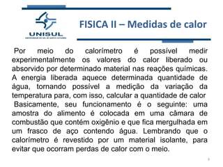 FISICA II – Medidas de calor
Por
meio
do
calorímetro
é
possível
medir
experimentalmente os valores do calor liberado ou
absorvido por determinado material nas reações químicas.
A energia liberada aquece determinada quantidade de
água, tornando possível a medição da variação da
temperatura para, com isso, calcular a quantidade de calor
Basicamente, seu funcionamento é o seguinte: uma
amostra do alimento é colocada em uma câmara de
combustão que contém oxigênio e que fica mergulhada em
um frasco de aço contendo água. Lembrando que o
calorímetro é revestido por um material isolante, para
evitar que ocorram perdas de calor com o meio.
9

 