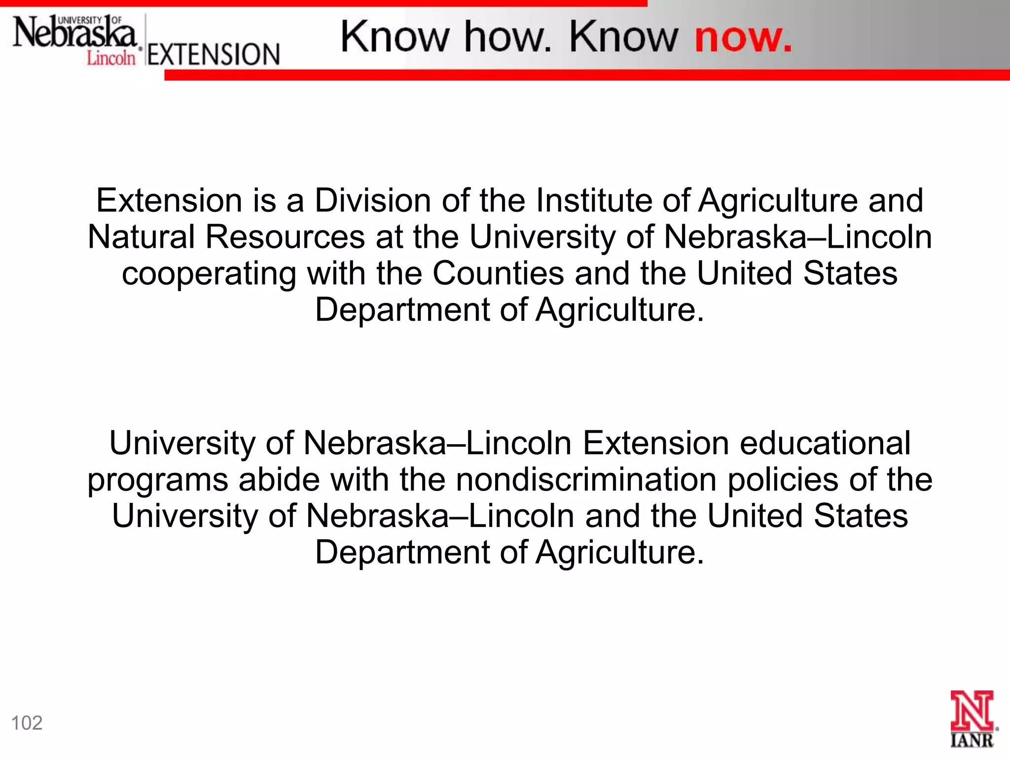 Extension is a Division of the Institute of Agriculture and
      Natural Resources at the University of Nebraska–Lincoln
        cooperating with the Counties and the United States
                     Department of Agriculture.


       University of Nebraska–Lincoln Extension educational
      programs abide with the nondiscrimination policies of the
        University of Nebraska–Lincoln and the United States
                      Department of Agriculture.



102
 