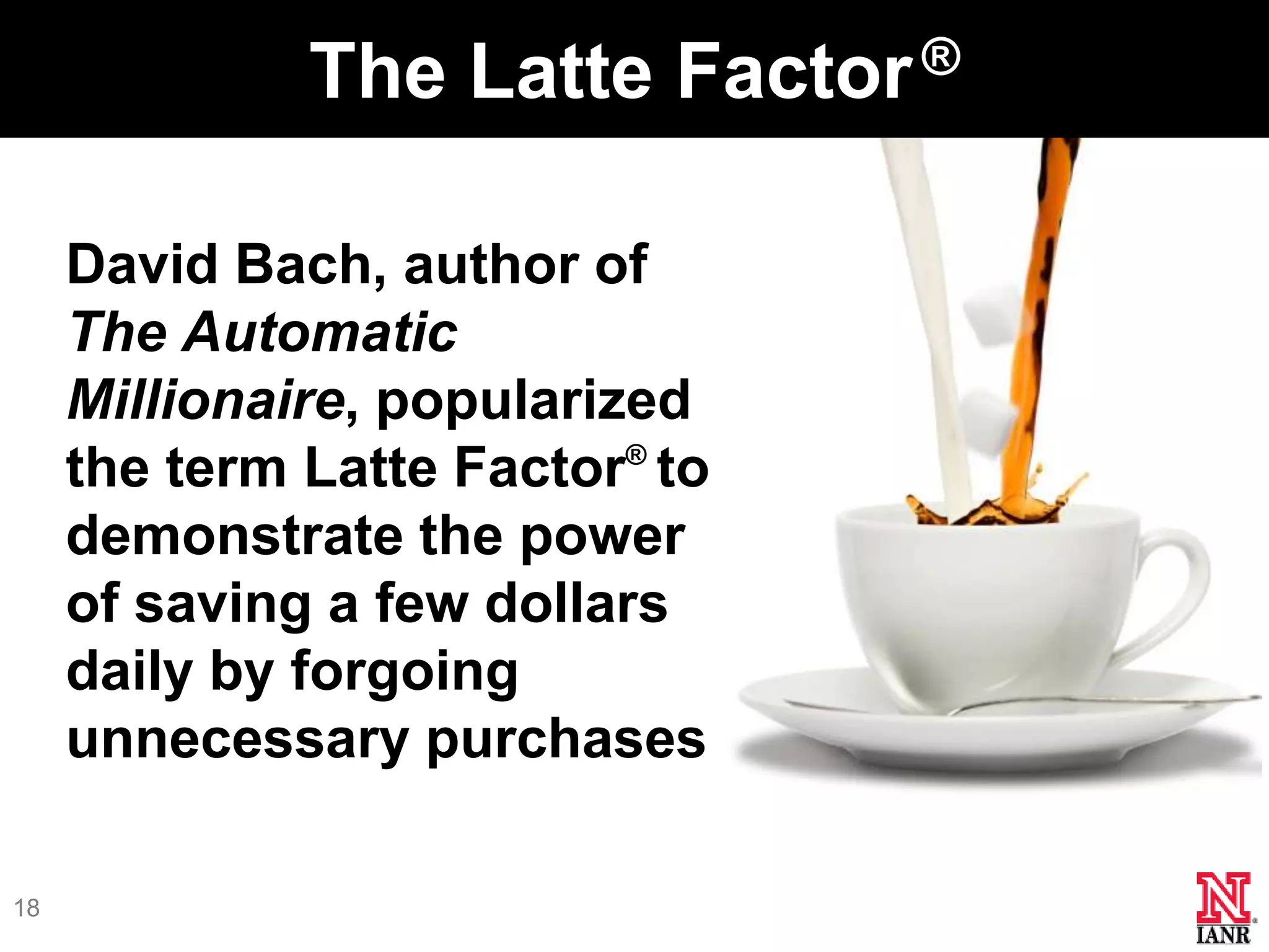 The Latte Factor.®

     David Bach, author of
     The Automatic
     Millionaire, popularized
     the term Latte Factor® to
     demonstrate the power
     of saving a few dollars
     daily by forgoing
     unnecessary purchases

18
 
