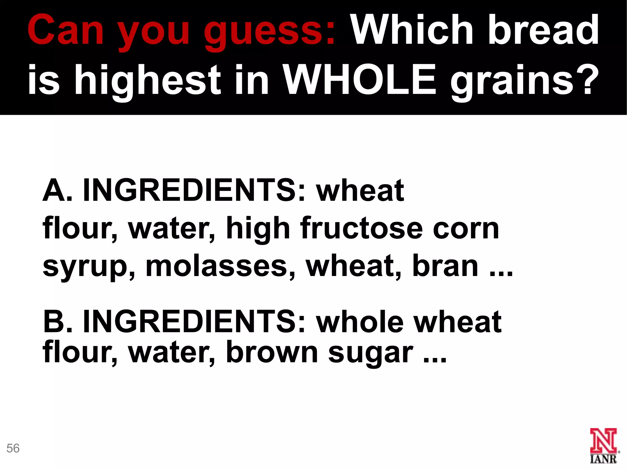 Can you guess: Which bread
     is highest in WHOLE grains?

     A. INGREDIENTS: wheat
     flour, water, high fructose corn
     syrup, molasses, wheat, bran ...
     B. INGREDIENTS: whole wheat
     flour, water, brown sugar ...

56
 