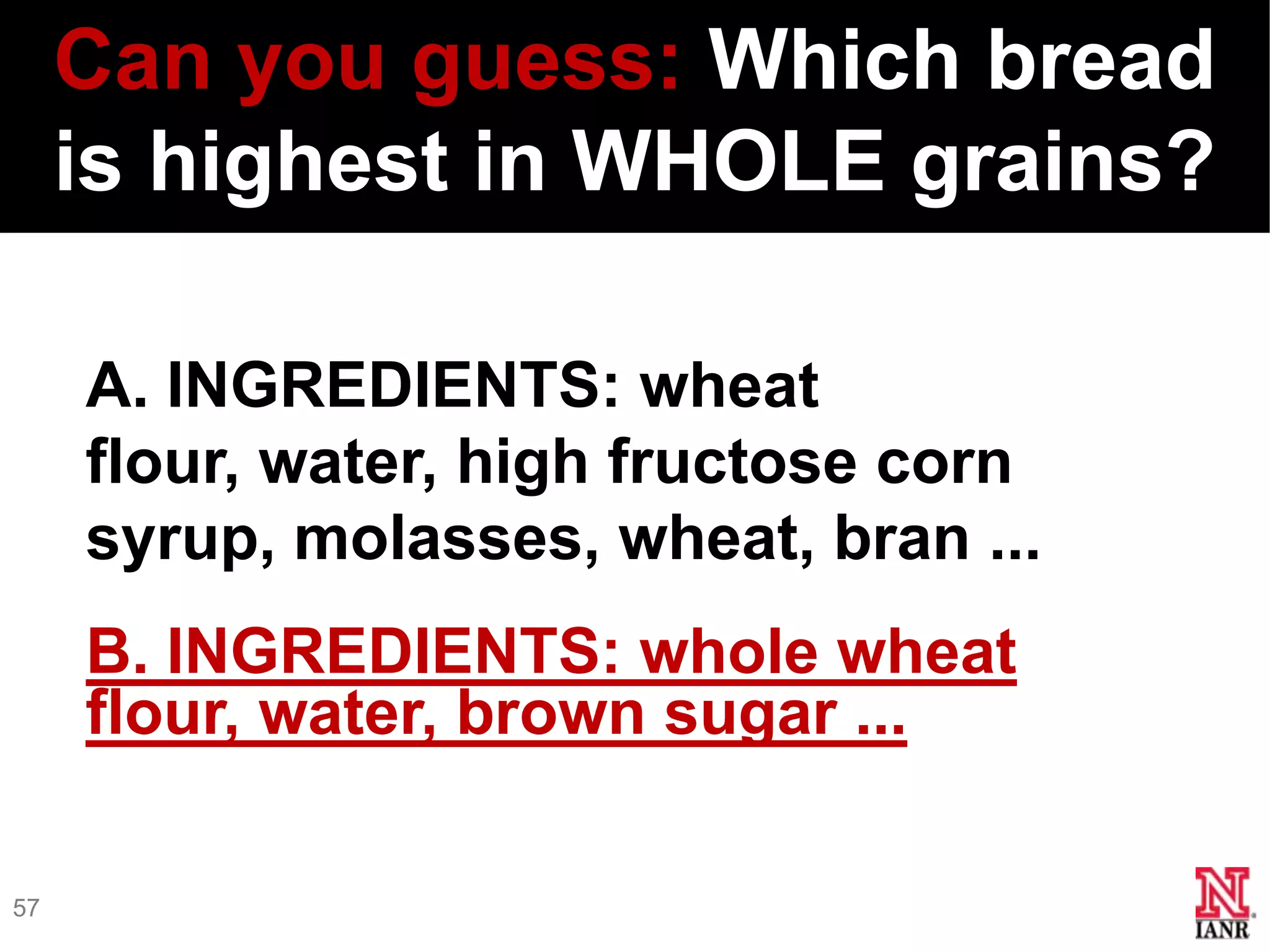 Can you guess: Which bread
     is highest in WHOLE grains?

     A. INGREDIENTS: wheat
     flour, water, high fructose corn
     syrup, molasses, wheat, bran ...
     B. INGREDIENTS: whole wheat
     flour, water, brown sugar ...

57
 