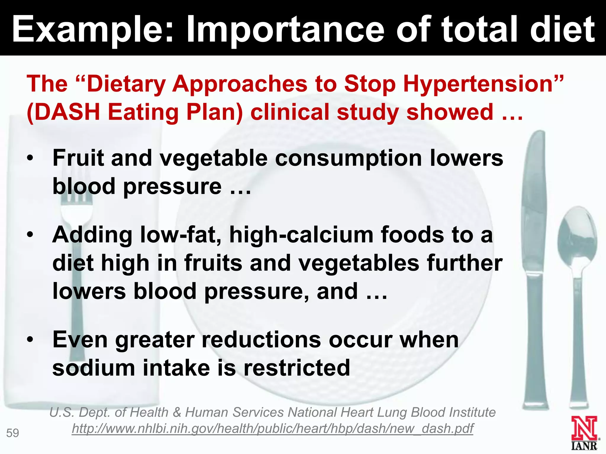 Example: Importance of total diet
     The ―Dietary Approaches to Stop Hypertension‖
     (DASH Eating Plan) clinical study showed …
     • Fruit and vegetable consumption lowers
       blood pressure …

     • Adding low-fat, high-calcium foods to a
       diet high in fruits and vegetables further
       lowers blood pressure, and …

     • Even greater reductions occur when
       sodium intake is restricted
       U.S. Dept. of Health & Human Services National Heart Lung Blood Institute
59        http://www.nhlbi.nih.gov/health/public/heart/hbp/dash/new_dash.pdf
 