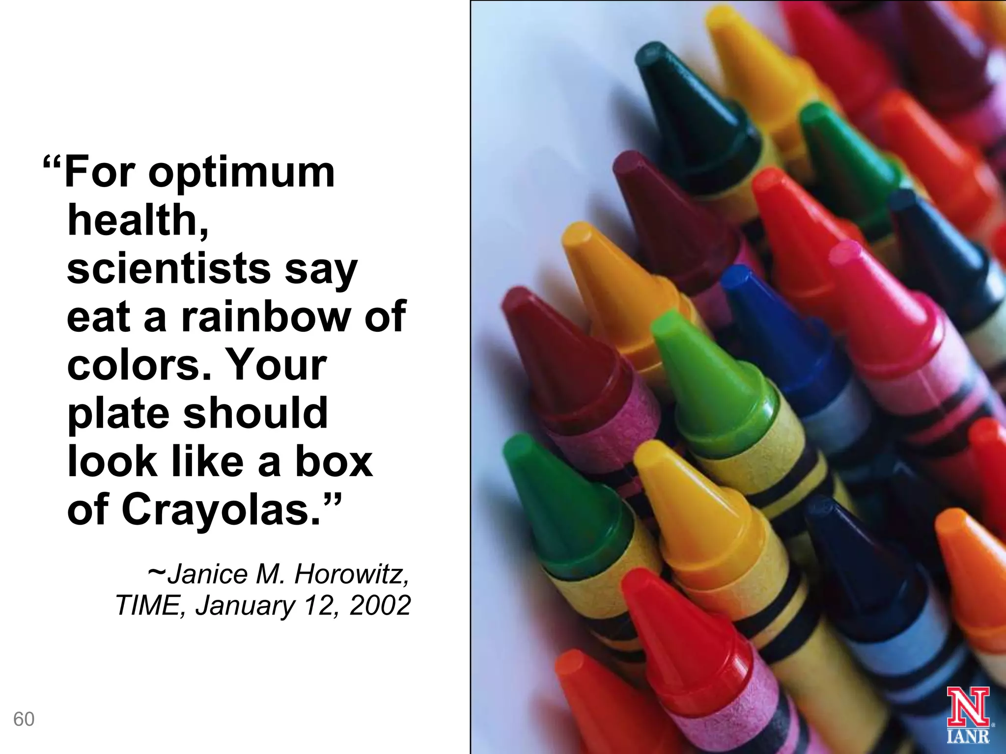 ―For optimum
      health,
      scientists say
      eat a rainbow of
      colors. Your
      plate should
      look like a box
      of Crayolas.‖
          ~Janice M. Horowitz,
        TIME, January 12, 2002


60
 