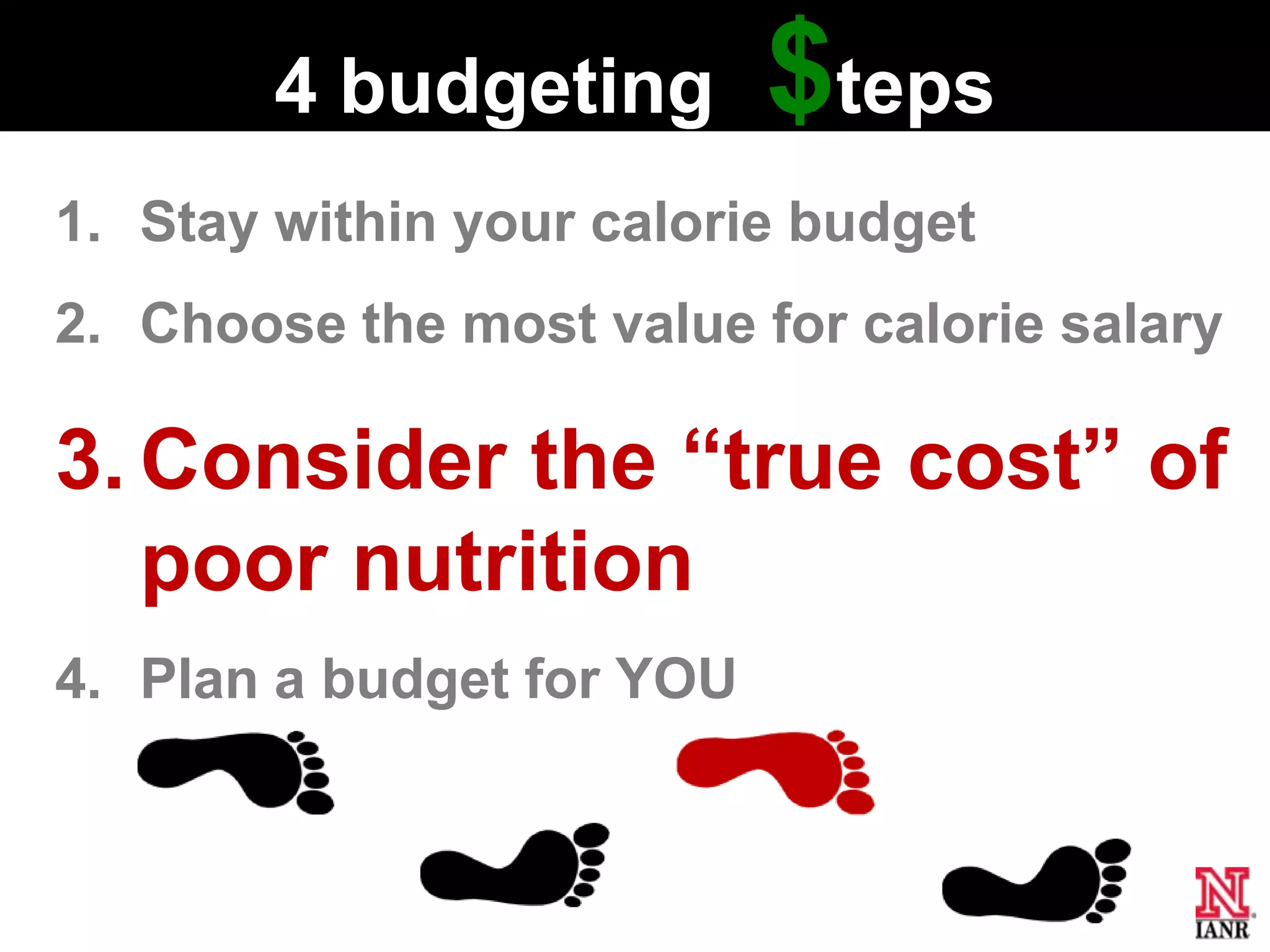 4 budgeting        $teps
1. Stay within your calorie budget
2. Choose the most value for calorie salary

3. Consider the ―true cost‖ of
   poor nutrition
4. Plan a budget for YOU
 