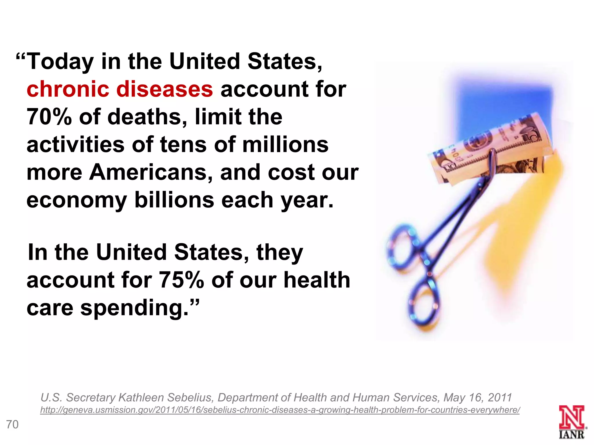 ―Today in the United States,
  chronic diseases account for
  70% of deaths, limit the
  activities of tens of millions
  more Americans, and cost our
  economy billions each year.

     In the United States, they
     account for 75% of our health
     care spending.‖


      U.S. Secretary Kathleen Sebelius, Department of Health and Human Services, May 16, 2011
      http://geneva.usmission.gov/2011/05/16/sebelius-chronic-diseases-a-growing-health-problem-for-countries-everywhere/
70
 