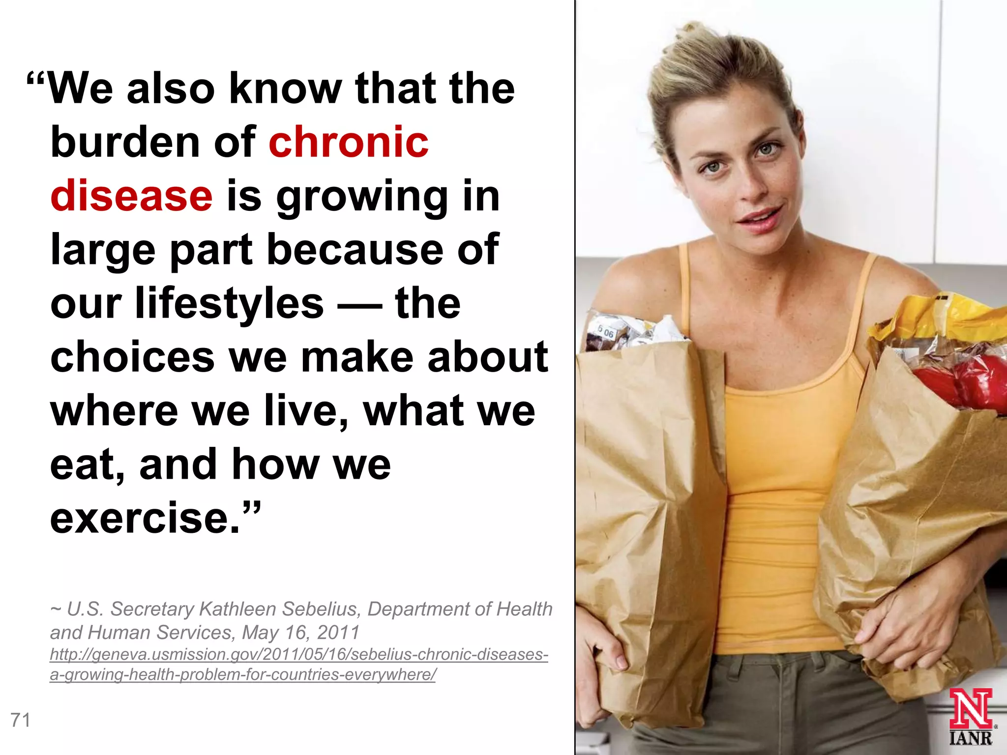 ―We also know that the
  burden of chronic
  disease is growing in
  large part because of
  our lifestyles — the
  choices we make about
  where we live, what we
  eat, and how we
  exercise.‖
     ~ U.S. Secretary Kathleen Sebelius, Department of Health
     and Human Services, May 16, 2011
     http://geneva.usmission.gov/2011/05/16/sebelius-chronic-diseases-
     a-growing-health-problem-for-countries-everywhere/

71
 