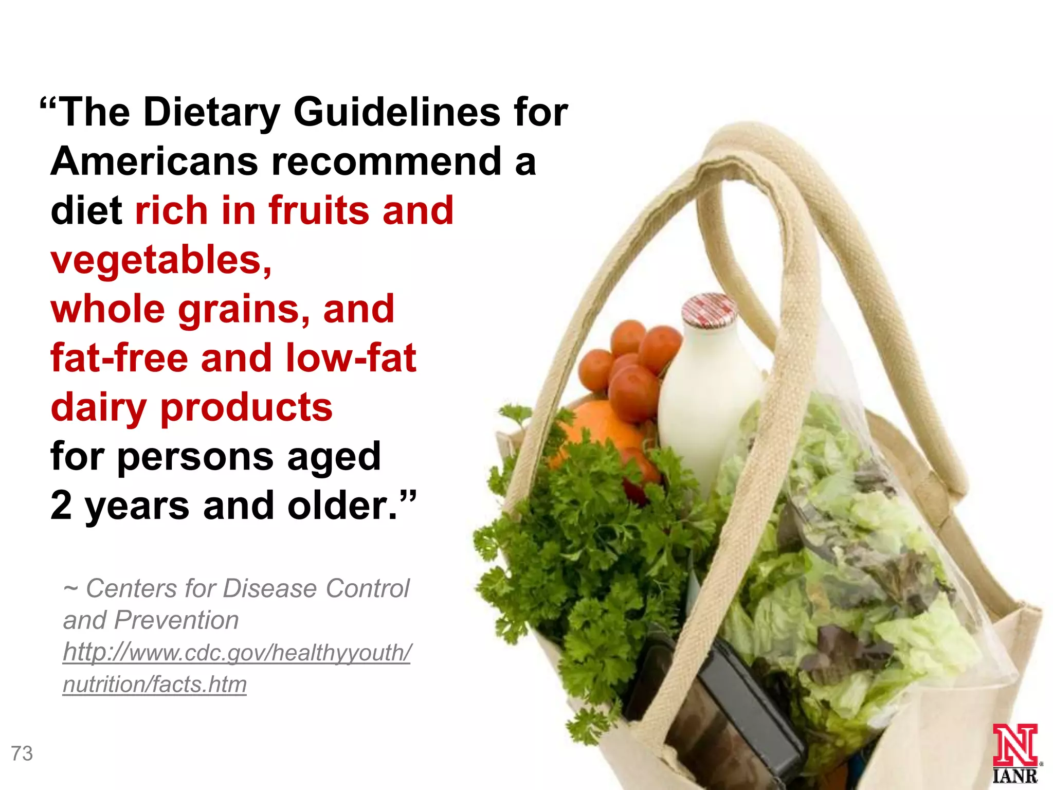 ―The Dietary Guidelines for
      Americans recommend a
      diet rich in fruits and
      vegetables,
      whole grains, and
      fat-free and low-fat
      dairy products
      for persons aged
      2 years and older.‖
      ~ Centers for Disease Control
      and Prevention
      http://www.cdc.gov/healthyyouth/
      nutrition/facts.htm

73
 