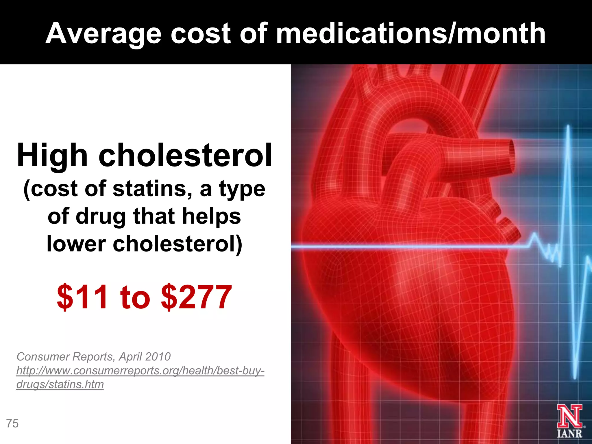 Average cost of medications/month



 High cholesterol
     (cost of statins, a type
       of drug that helps
       lower cholesterol)

        $11 to $277
 Consumer Reports, April 2010
 http://www.consumerreports.org/health/best-buy-
 drugs/statins.htm


75
 