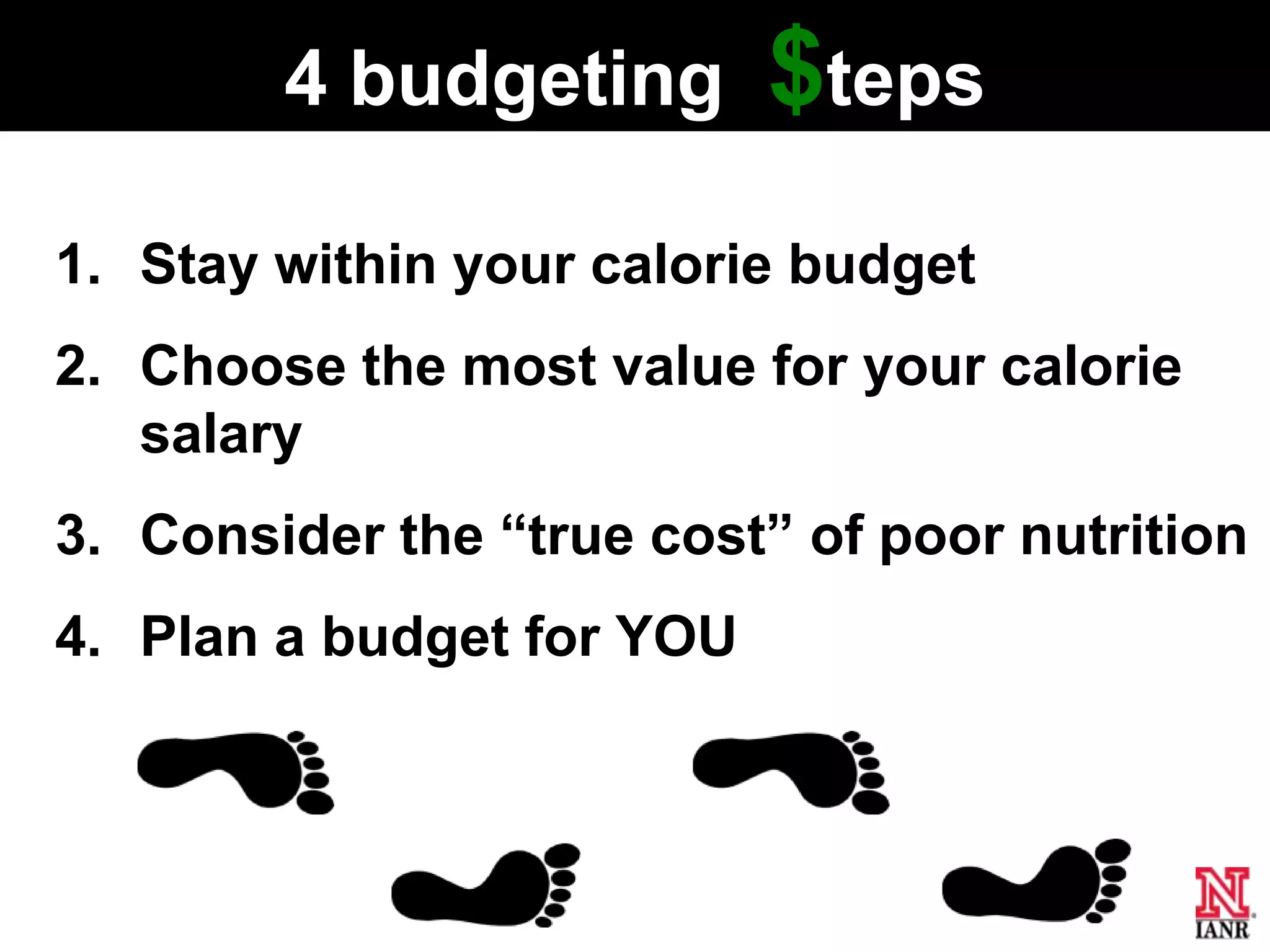 4 budgeting        $teps
1. Stay within your calorie budget
2. Choose the most value for your calorie
   salary
3. Consider the ―true cost‖ of poor nutrition
4. Plan a budget for YOU
 