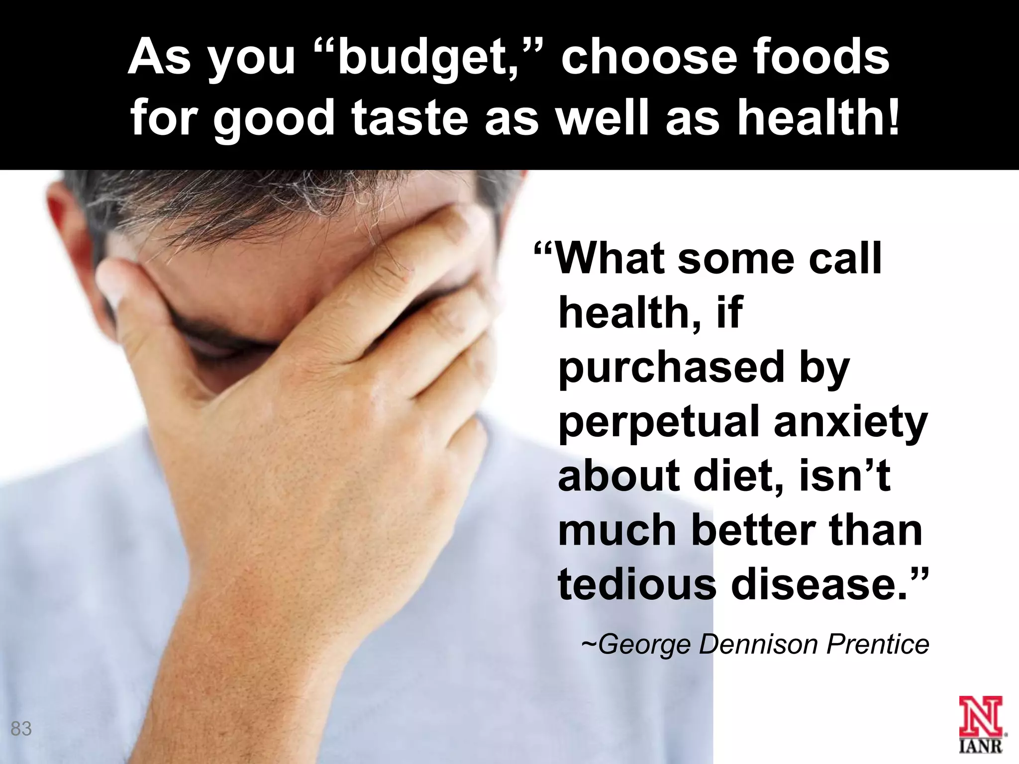 As you ―budget,‖ choose foods
     for good taste as well as health!

                      ―What some call
                       health, if
                       purchased by
                       perpetual anxiety
                       about diet, isn’t
                       much better than
                       tedious disease.‖
                        ~George Dennison Prentice

83
 