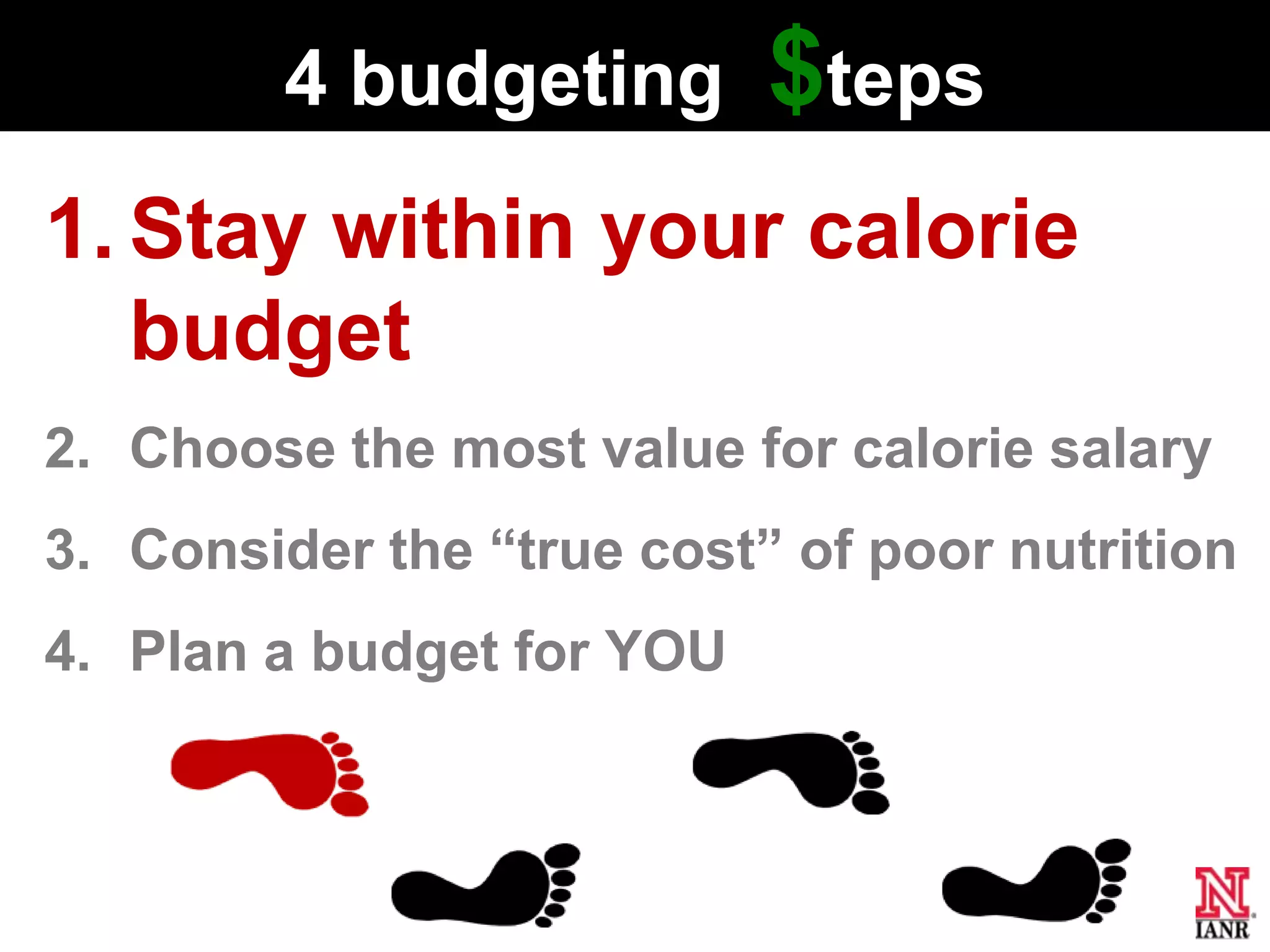 4 budgeting       $teps
1. Stay within your calorie
   budget
2. Choose the most value for calorie salary
3. Consider the ―true cost‖ of poor nutrition
4. Plan a budget for YOU
 