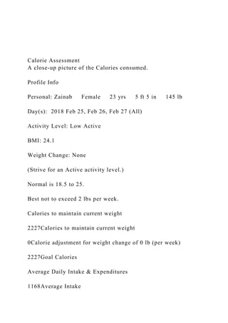 Calorie Assessment
A close-up picture of the Calories consumed.
Profile Info
Personal: Zainab Female 23 yrs 5 ft 5 in 145 lb
Day(s): 2018 Feb 25, Feb 26, Feb 27 (All)
Activity Level: Low Active
BMI: 24.1
Weight Change: None
(Strive for an Active activity level.)
Normal is 18.5 to 25.
Best not to exceed 2 lbs per week.
Calories to maintain current weight
2227Calories to maintain current weight
0Calorie adjustment for weight change of 0 lb (per week)
2227Goal Calories
Average Daily Intake & Expenditures
1168Average Intake
 